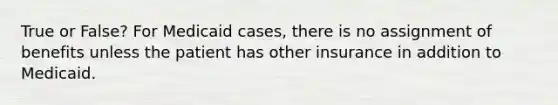 True or False? For Medicaid cases, there is no assignment of benefits unless the patient has other insurance in addition to Medicaid.