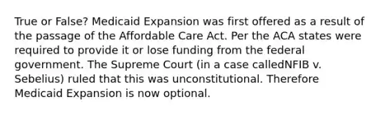 True or False? Medicaid Expansion was first offered as a result of the passage of the Affordable Care Act. Per the ACA states were required to provide it or lose funding from the federal government. The Supreme Court (in a case calledNFIB v. Sebelius) ruled that this was unconstitutional. Therefore Medicaid Expansion is now optional.