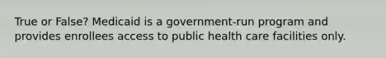 True or False? Medicaid is a government-run program and provides enrollees access to public health care facilities only.