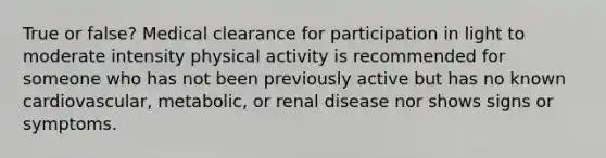 True or false? Medical clearance for participation in light to moderate intensity physical activity is recommended for someone who has not been previously active but has no known cardiovascular, metabolic, or renal disease nor shows signs or symptoms.