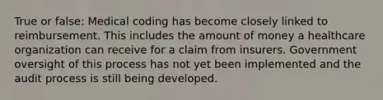 True or false: Medical coding has become closely linked to reimbursement. This includes the amount of money a healthcare organization can receive for a claim from insurers. Government oversight of this process has not yet been implemented and the audit process is still being developed.