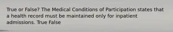 True or False? The Medical Conditions of Participation states that a health record must be maintained only for inpatient admissions. True False