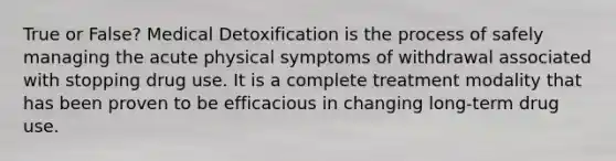 True or False? Medical Detoxification is the process of safely managing the acute physical symptoms of withdrawal associated with stopping drug use. It is ​a complete treatment modality that has been proven to be efficacious in changing long-term drug use.