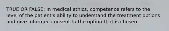 TRUE OR FALSE: In medical ethics, competence refers to the level of the patient's ability to understand the treatment options and give informed consent to the option that is chosen.