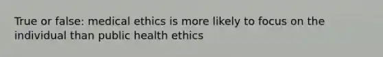 True or false: medical ethics is more likely to focus on the individual than public health ethics