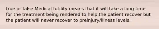 true or false Medical futility means that it will take a long time for the treatment being rendered to help the patient recover but the patient will never recover to preinjury/illness levels.