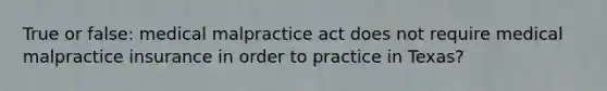 True or false: medical malpractice act does not require medical malpractice insurance in order to practice in Texas?