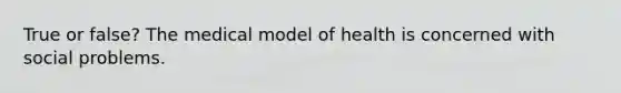 True or false? The medical model of health is concerned with social problems.