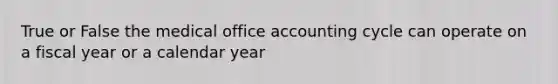 True or False the medical office accounting cycle can operate on a fiscal year or a calendar year