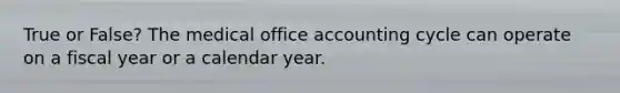 True or False? The medical office accounting cycle can operate on a fiscal year or a calendar year.