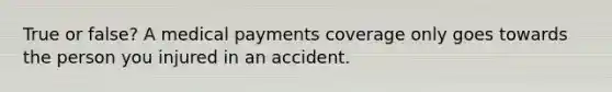 True or false? A medical payments coverage only goes towards the person you injured in an accident.