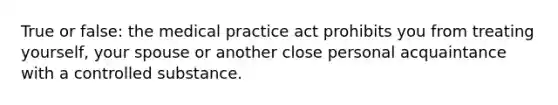 True or false: the medical practice act prohibits you from treating yourself, your spouse or another close personal acquaintance with a controlled substance.