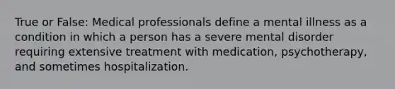 True or False: Medical professionals define a mental illness as a condition in which a person has a severe mental disorder requiring extensive treatment with medication, psychotherapy, and sometimes hospitalization.