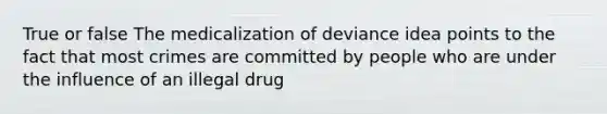 True or false The medicalization of deviance idea points to the fact that most crimes are committed by people who are under the influence of an illegal drug