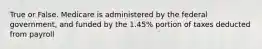 True or False. Medicare is administered by the federal government, and funded by the 1.45% portion of taxes deducted from payroll