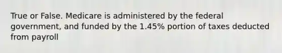 True or False. Medicare is administered by the federal government, and funded by the 1.45% portion of taxes deducted from payroll