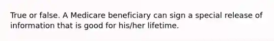 True or false. A Medicare beneficiary can sign a special release of information that is good for his/her lifetime.