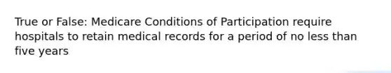 True or False: Medicare Conditions of Participation require hospitals to retain medical records for a period of no less than five years