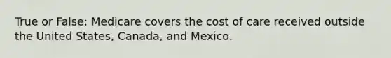 True or False: Medicare covers the cost of care received outside the United States, Canada, and Mexico.