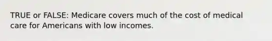 TRUE or FALSE: Medicare covers much of the cost of medical care for Americans with low incomes.