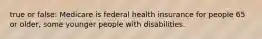 true or false: Medicare is federal health insurance for people 65 or older, some younger people with disabilities.