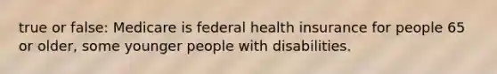 true or false: Medicare is federal health insurance for people 65 or older, some younger people with disabilities.