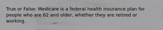 True or False: Medicare is a federal health insurance plan for people who are 62 and older, whether they are retired or working.