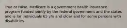 True or False, Medicare is a government health insurance program funded jointly by the federal government and the states and is for individuals 65 y/o and older and for some persons with disabilities.