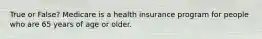 True or False? Medicare is a health insurance program for people who are 65 years of age or older.