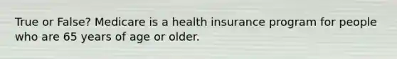 True or False? Medicare is a health insurance program for people who are 65 years of age or older.