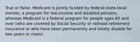 True or False. Medicare is jointly funded by federal-state-local monies, a program for low-income and disabled persons, whereas Medicaid is a federal program for people ages 65 and over (who are covered by Social Security or railroad retirement insurance or who have been permanently and totally disable for two years or more).