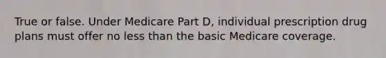 True or false. Under Medicare Part D, individual prescription drug plans must offer no less than the basic Medicare coverage.