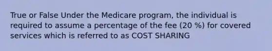 True or False Under the Medicare program, the individual is required to assume a percentage of the fee (20 %) for covered services which is referred to as COST SHARING