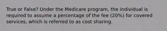 True or False? Under the Medicare program, the individual is required to assume a percentage of the fee (20%) for covered services, which is referred to as cost sharing.