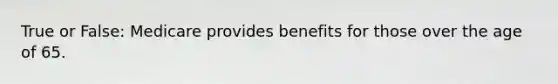 True or False: Medicare provides benefits for those over the age of 65.