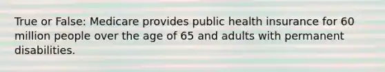 True or False: Medicare provides public health insurance for 60 million people over the age of 65 and adults with permanent disabilities.