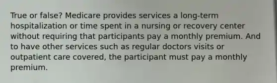 True or false? Medicare provides services a long-term hospitalization or time spent in a nursing or recovery center without requiring that participants pay a monthly premium. And to have other services such as regular doctors visits or outpatient care covered, the participant must pay a monthly premium.