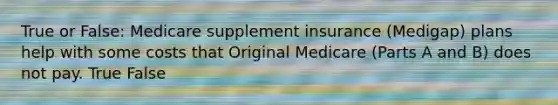 True or False: Medicare supplement insurance (Medigap) plans help with some costs that Original Medicare (Parts A and B) does not pay. True False