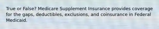 True or False? Medicare Supplement Insurance provides coverage for the gaps, deductibles, exclusions, and coinsurance in Federal Medicaid.