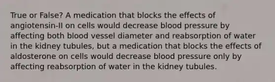 True or False? A medication that blocks the effects of angiotensin-II on cells would decrease <a href='https://www.questionai.com/knowledge/kD0HacyPBr-blood-pressure' class='anchor-knowledge'>blood pressure</a> by affecting both blood vessel diameter and reabsorption of water in the kidney tubules, but a medication that blocks the effects of aldosterone on cells would decrease blood pressure only by affecting reabsorption of water in the kidney tubules.