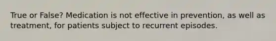 True or False? Medication is not effective in prevention, as well as treatment, for patients subject to recurrent episodes.