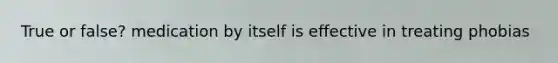 True or false? medication by itself is effective in treating phobias