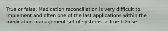 True or false: Medication reconciliation is very difficult to implement and often one of the last applications within the medication management set of systems. a.True b.False