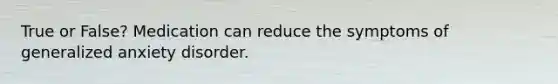 True or False? Medication can reduce the symptoms of generalized anxiety disorder.