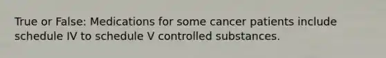 True or False: Medications for some cancer patients include schedule IV to schedule V controlled substances.