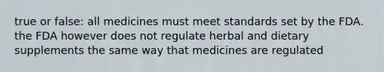 true or false: all medicines must meet standards set by the FDA. the FDA however does not regulate herbal and dietary supplements the same way that medicines are regulated