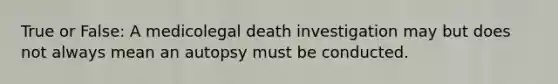 True or False: A medicolegal death investigation may but does not always mean an autopsy must be conducted.