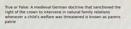 True or False: A medieval German doctrine that sanctioned the right of the crown to intervene in natural family relations whenever a child's welfare was threatened is known as parens patrie