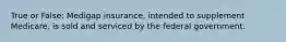 True or False: Medigap insurance, intended to supplement Medicare, is sold and serviced by the federal government.