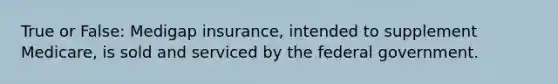 True or False: Medigap insurance, intended to supplement Medicare, is sold and serviced by the federal government.